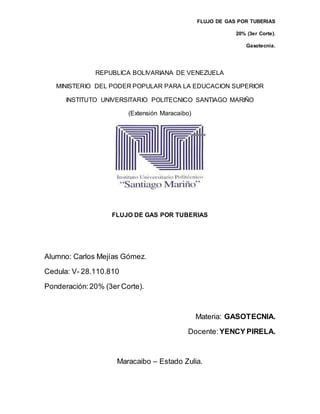 FLUJO DE GAS POR TUBERIAS
20% (3er Corte).
Gasotecnia.
REPUBLICA BOLIVARIANA DE VENEZUELA
MINISTERIO DEL PODER POPULAR PARA LA EDUCACION SUPERIOR
INSTITUTO UNIVERSITARIO POLITECNICO SANTIAGO MARIÑO
(Extensión Maracaibo)
FLUJO DE GAS POR TUBERIAS
Alumno: Carlos Mejías Gómez.
Cedula: V- 28.110.810
Ponderación:20% (3er Corte).
Materia: GASOTECNIA.
Docente: YENCY PIRELA.
Maracaibo – Estado Zulia.
 