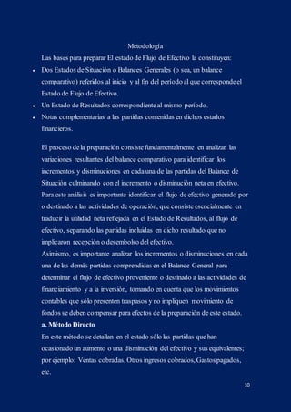 10
Metodología
Las bases para preparar El estado de Flujo de Efectivo la constituyen:
 Dos Estados de Situación o Balances Generales (o sea, un balance
comparativo) referidos al inicio y al fin del período al que correspondeel
Estado de Flujo de Efectivo.
 Un Estado de Resultados correspondiente al mismo período.
 Notas complementarias a las partidas contenidas en dichos estados
financieros.
El proceso dela preparación consiste fundamentalmente en analizar las
variaciones resultantes del balance comparativo para identificar los
incrementos y disminuciones en cada una de las partidas del Balance de
Situación culminando con el incremento o disminución neta en efectivo.
Para este análisis es importante identificar el flujo de efectivo generado por
o destinado a las actividades de operación, que consiste esencialmente en
traducir la utilidad neta reflejada en el Estado de Resultados, al flujo de
efectivo, separando las partidas incluidas en dicho resultado que no
implicaron recepción o desembolso del efectivo.
Asimismo, es importante analizar los incrementos o disminuciones en cada
una de las demás partidas comprendidas en el Balance General para
determinar el flujo de efectivo proveniente o destinado a las actividades de
financiamiento y a la inversión, tomando en cuenta que los movimientos
contables que sólo presenten traspasos y no impliquen movimiento de
fondos se deben compensar para efectos de la preparación de este estado.
a. Método Directo
En este método se detallan en el estado sólo las partidas que han
ocasionado un aumento o una disminución del efectivo y sus equivalentes;
por ejemplo: Ventas cobradas, Otros ingresos cobrados, Gastospagados,
etc.
 