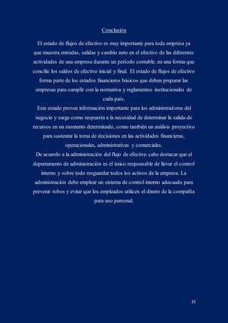 22
Conclusión
El estado de flujos de efectivo es muy importante para toda empresa ya
que muestra entradas, salidas y cambio neto en el efectivo de las diferentes
actividades de una empresa durante un período contable, en una forma que
concilie los saldos de efectivo inicial y final. El estado de flujos de efectivo
forma parte de los estados financieros básicos que deben preparar las
empresas para cumplir con la normativa y reglamentos institucionales de
cada país.
Este estado provee información importante para los administradores del
negocio y surge como respuesta a la necesidad de determinar la salida de
recursos en un momento determinado, como también un análisis proyectivo
para sustentar la toma de decisiones en las actividades financieras,
operacionales, administrativas y comerciales.
De acuerdo a la administración del flujo de efectivo cabe destacar que el
departamento de administración es el único responsable de llevar el control
interno y sobre todo resguardar todos los activos de la empresa. La
administración debe emplear un sistema de control interno adecuado para
prevenir robos y evitar que los empleados utilicen el dinero de la compañía
para uso personal.
 