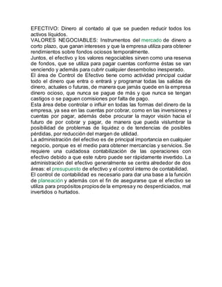 EFECTIVO: Dinero al contado al que se pueden reducir todos los
activos líquidos.
VALORES NEGOCIABLES: Instrumentos del mercado de dinero a
corto plazo, que ganan intereses y que la empresa utiliza para obtener
rendimientos sobre fondos ociosos temporalmente.
Juntos, el efectivo y los valores negociables sirven como una reserva
de fondos, que se utiliza para pagar cuentas conforme éstas se van
venciendo y además para cubrir cualquier desembolso inesperado.
El área de Control de Efectivo tiene como actividad principal cuidar
todo el dinero que entra o entrará y programar todas las salidas de
dinero, actuales o futuras, de manera que jamás quede en la empresa
dinero ocioso, que nunca se pague de más y que nunca se tengan
castigos o se paguen comisiones por falta de pago.
Esta área debe controlar o influir en todas las formas del dinero de la
empresa, ya sea en las cuentas por cobrar, como en las inversiones y
cuentas por pagar, además debe procurar la mayor visión hacia el
futuro de por cobrar y pagar, de manera que pueda vislumbrar la
posibilidad de problemas de liquidez o de tendencias de posibles
pérdidas, por reducción del margen de utilidad.
La administración del efectivo es de principal importancia en cualquier
negocio, porque es el medio para obtener mercancías y servicios. Se
requiere una cuidadosa contabilización de las operaciones con
efectivo debido a que este rubro puede ser rápidamente invertido. La
administración del efectivo generalmente se centra alrededor de dos
áreas: el presupuesto de efectivo y el control interno de contabilidad.
El control de contabilidad es necesario para dar una base a la función
de planeación y además con el fin de asegurarse que el efectivo se
utiliza para propósitos propiosde la empresay no desperdiciados, mal
invertidos o hurtados.
 