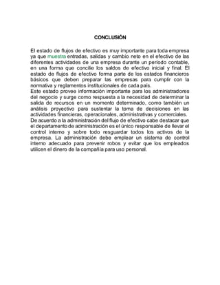 CONCLUSIÓN
El estado de flujos de efectivo es muy importante para toda empresa
ya que muestra entradas, salidas y cambio neto en el efectivo de las
diferentes actividades de una empresa durante un período contable,
en una forma que concilie los saldos de efectivo inicial y final. El
estado de flujos de efectivo forma parte de los estados financieros
básicos que deben preparar las empresas para cumplir con la
normativa y reglamentos institucionales de cada país.
Este estado provee información importante para los administradores
del negocio y surge como respuesta a la necesidad de determinar la
salida de recursos en un momento determinado, como también un
análisis proyectivo para sustentar la toma de decisiones en las
actividades financieras, operacionales, administrativas y comerciales.
De acuerdo a la administración del flujo de efectivo cabe destacar que
el departamento de administración es el único responsable de llevar el
control interno y sobre todo resguardar todos los activos de la
empresa. La administración debe emplear un sistema de control
interno adecuado para prevenir robos y evitar que los empleados
utilicen el dinero de la compañía para uso personal.
 