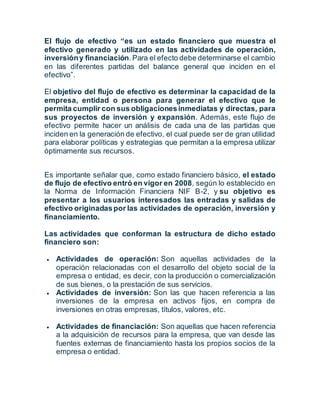 El flujo de efectivo “es un estado financiero que muestra el
efectivo generado y utilizado en las actividades de operación,
inversióny financiación.Para el efecto debe determinarse el cambio
en las diferentes partidas del balance general que inciden en el
efectivo”.
El objetivo del flujo de efectivo es determinar la capacidad de la
empresa, entidad o persona para generar el efectivo que le
permita cumplir con sus obligacionesinmediatas y directas, para
sus proyectos de inversión y expansión. Además, este flujo de
efectivo permite hacer un análisis de cada una de las partidas que
inciden en la generación de efectivo, el cual puede ser de gran utilidad
para elaborar políticas y estrategias que permitan a la empresa utilizar
óptimamente sus recursos.
Es importante señalar que, como estado financiero básico, el estado
de flujo de efectivo entró en vigor en 2008, según lo establecido en
la Norma de Información Financiera NIF B-2, y su objetivo es
presentar a los usuarios interesados las entradas y salidas de
efectivo originadaspor las actividades de operación, inversión y
financiamiento.
Las actividades que conforman la estructura de dicho estado
financiero son:
 Actividades de operación: Son aquellas actividades de la
operación relacionadas con el desarrollo del objeto social de la
empresa o entidad, es decir, con la producción o comercialización
de sus bienes, o la prestación de sus servicios.
 Actividades de inversión: Son las que hacen referencia a las
inversiones de la empresa en activos fijos, en compra de
inversiones en otras empresas, títulos, valores, etc.
 Actividades de financiación: Son aquellas que hacen referencia
a la adquisición de recursos para la empresa, que van desde las
fuentes externas de financiamiento hasta los propios socios de la
empresa o entidad.
 