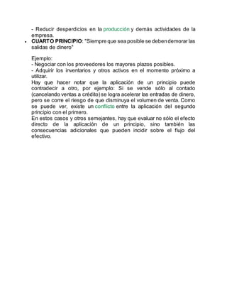 - Reducir desperdicios en la producción y demás actividades de la
empresa.
 CUARTO PRINCIPIO: "Siempre que sea posible se debendemorar las
salidas de dinero"
Ejemplo:
- Negociar con los proveedores los mayores plazos posibles.
- Adquirir los inventarios y otros activos en el momento próximo a
utilizar.
Hay que hacer notar que la aplicación de un principio puede
contradecir a otro, por ejemplo: Si se vende sólo al contado
(cancelando ventas a crédito)se logra acelerar las entradas de dinero,
pero se corre el riesgo de que disminuya el volumen de venta. Como
se puede ver, existe un conflicto entre la aplicación del segundo
principio con el primero.
En estos casos y otros semejantes, hay que evaluar no sólo el efecto
directo de la aplicación de un principio, sino también las
consecuencias adicionales que pueden incidir sobre el flujo del
efectivo.
 