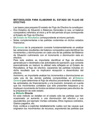METODOLOGÍA PARA ELABORAR EL ESTADO DE FLUJO DE
EFECTIVO
Las bases para preparar El estado de Flujo de Efectivo la constituyen:
 Dos Estados de Situación o Balances Generales (o sea, un balance
comparativo) referidos al inicio y al fin del período al que corresponde
el Estado de Flujo de Efectivo.
 Un Estado de Resultados correspondiente al mismo período.
 Notas complementarias a las partidas contenidas en dichos estados
financieros.
El proceso de la preparación consiste fundamentalmente en analizar
las variaciones resultantes del balance comparativo para identificar los
incrementos y disminuciones en cada una de las partidas del Balance
de Situación culminando con el incremento o disminución neta en
efectivo.
Para este análisis es importante identificar el flujo de efectivo
generado por o destinado a las actividades de operación, que consiste
esencialmente en traducir la utilidad neta reflejada en el Estado de
Resultados, al flujo de efectivo, separando las partidas incluidas en
dicho resultado que no implicaron recepción o desembolso del
efectivo.
Asimismo, es importante analizar los incrementos o disminuciones en
cada una de las demás partidas comprendidas en el Balance
General para determinar el flujo de efectivo proveniente o destinado a
las actividades de financiamiento y a la inversión, tomando en cuenta
que los movimientos contables que sólo presenten traspasos y no
impliquen movimiento de fondos se debencompensar para efectos de
la preparación de este estado.
a. Método Directo
En este método se detallan en el estado sólo las partidas que han
ocasionado un aumento o una disminución del efectivo y sus
equivalentes; por ejemplo:Ventas cobradas,Otros ingresos cobrados,
Gastos pagados, etc.
Esto conlleva a explicitar detalladamente cuáles son las causas que
originaron los movimientos de recursos, exponiendo las partidas que
 