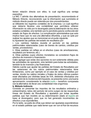 tienen relación directa con ellos, lo cual significa una ventaja
expositiva.
La NIC 7 admite dos alternativas de presentación, recomendando el
Método Directo, reconociendo que la información que suministra el
método directo puede ser obtenida por dos procedimientos:
a) Utilizando los registros contables de la empresa. Lo cual significa
que debería llevarse una contabilidad que permitiera obtener
información no sólo por lo devengado para la elaboración de los otros
estados contables,sino también por lo percibido para la confeccióndel
estado de flujos de efectivo. La complicación administrativa que esto
implica hace que no sea una alternativa difundida, y que se opte por
realizar los ajustes que se mencionan en el punto siguiente.
b) Ajustando las partidas del estado de resultados por:
i. Los cambios habidos durante el período en las partidas
patrimoniales relacionadas (caso de bienes de cambio, créditos por
ventas, proveedores)
ii. Otras partidas sin reflejo en el efectivo (caso de amortizaciones,
resultados por tenencia, etc.)
iii. Otras partidas cuyos efectos monetarios se consideren flujos de
efectivo de inversión o financiación.
Cabe agregar que estas dos opciones no son solamente válidas para
las actividades de operación, sino también para todas las actividades,
también la de inversión y las financieras.
Habida cuenta que ajustar las partidas del Estado de Resultados por
las variaciones de los rubros patrimoniales relacionados tiene
limitaciones, como por ejemplo en el caso de ventas y créditos por
ventas, donde los saldos iniciales y finales de éstos últimos pueden
estar afectados por distintas tasas de IVA, debiendo efectuarse una
estimaciónde la incidencia del impuesto, se presenta como una buena
aproximación considerando la relación costo – beneficio comparada
con la alternativa de llevar una contabilidad más engorrosa.
b. Método Indirecto
Consiste en presentar los importes de los resultados ordinarios y
extraordinarios netos del período tal como surgen de las respectivas
líneas del Estado de Resultados y ajustarlos por todas aquellas
partidas que han incidido en su determinación (dado el registro en
base al devengado), pero que no han generado movimientos de
efectivo y sus equivalentes.
Por lo tanto, se parte de cifras que deben ser ajustadas exponiéndose
en el estado partidas que nada tienen que ver con el fluir de recursos
 