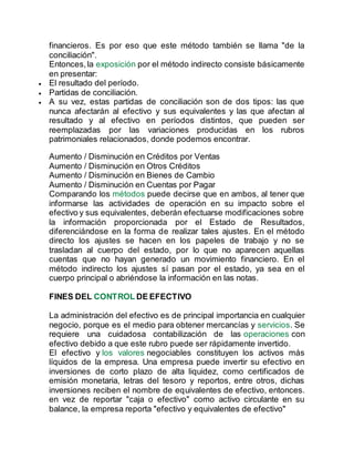 financieros. Es por eso que este método también se llama "de la
conciliación".
Entonces,la exposición por el método indirecto consiste básicamente
en presentar:
 El resultado del período.
 Partidas de conciliación.
 A su vez, estas partidas de conciliación son de dos tipos: las que
nunca afectarán al efectivo y sus equivalentes y las que afectan al
resultado y al efectivo en períodos distintos, que pueden ser
reemplazadas por las variaciones producidas en los rubros
patrimoniales relacionados, donde podemos encontrar.
Aumento / Disminución en Créditos por Ventas
Aumento / Disminución en Otros Créditos
Aumento / Disminución en Bienes de Cambio
Aumento / Disminución en Cuentas por Pagar
Comparando los métodos puede decirse que en ambos, al tener que
informarse las actividades de operación en su impacto sobre el
efectivo y sus equivalentes, deberán efectuarse modificaciones sobre
la información proporcionada por el Estado de Resultados,
diferenciándose en la forma de realizar tales ajustes. En el método
directo los ajustes se hacen en los papeles de trabajo y no se
trasladan al cuerpo del estado, por lo que no aparecen aquellas
cuentas que no hayan generado un movimiento financiero. En el
método indirecto los ajustes sí pasan por el estado, ya sea en el
cuerpo principal o abriéndose la información en las notas.
FINES DEL CONTROL DE EFECTIVO
La administración del efectivo es de principal importancia en cualquier
negocio, porque es el medio para obtener mercancías y servicios. Se
requiere una cuidadosa contabilización de las operaciones con
efectivo debido a que este rubro puede ser rápidamente invertido.
El efectivo y los valores negociables constituyen los activos más
líquidos de la empresa. Una empresa puede invertir su efectivo en
inversiones de corto plazo de alta liquidez, como certificados de
emisión monetaria, letras del tesoro y reportos, entre otros, dichas
inversiones reciben el nombre de equivalentes de efectivo, entonces.
en vez de reportar "caja o efectivo" como activo circulante en su
balance, la empresa reporta "efectivo y equivalentes de efectivo"
 