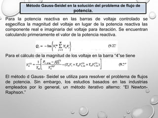 Método Gauss-Seidel en la solución del problema de flujo de
potencia.
Para la potencia reactiva en las barras de voltaje controlado se
especifica la magnitud del voltaje en lugar de la potencia reactiva las
componente real e imaginaria del voltaje para iteración. Se encuentran
calculando primeramente el valor de la potencia reactiva.
Para el cálculo de la magnitud de los voltaje en la barra “4”se tiene
El método d Gauss- Seidel se utiliza para resolver el problema de flujos
de potencia. Sin embargo, los estudios basados en las industrias
empleados por lo general, un método iterativo alterno: “El Newton-
Raphson.”
 
