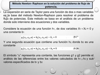 Método Newton- Raphson en la solución del problema de flujo de
potencia.
La expansión en serie de Taylor para una función de dos o mas variables
es la base del método Newton-Raphson para resolver el problema de
flujo de potencias. Este método se basa en el análisis de un problema
donde solo interviene dos ecuaciones y dos variables.
Considere la ecuación de una función h1, de dos variables X1 Y X2 = 0 y
una constante b1
Y una segunda ecuación que contiene una función h2, donde b2 es una
constante
El símbolo “u” representa una contante, las funciones g1 y g2 permite el
análisis de las diferencias entre los valores calculados de h1 y h2 y sus
valores especificados de b1 y b2
 