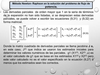Método Newton- Raphson en la solución del problema de flujo de
potencia.
Las derivadas parciales de orden mayor que 1 en la seria de términos
de la expansión no han sido listadas, si se desprecian estas derivadas
parciales, se puede volver a escribir las ecuaciones (9,31) y (9,32) en
forma matricial.
Donde la matriz cuadrada de derivadas parciales se llama jacobina J o,
en este caso, J(0) que indica se usaron los estimados iniciales para
determinar los valores numéricos de las parciales. g1 (X1(0), X2(0) ,u) es
el valor calculado de g1 que se basa en los estimados X1(0) y X2(0) pero
este valor calculado no es el valor especificado en la ecuación (9,27) a
menos que los estimados sean los correctos.
 