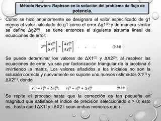 Método Newton- Raphson en la solución del problema de flujo de
potencia.
Como se hizo anteriormente se designara el valor especificado de g1
menos el valor calculado de g1 como el error Δg1(0) y de manera similar
se define Δg2(0) se tiene entonces el siguiente sistema lineal de
ecuaciones de error:
Se puede determinar los valores de ΔX1(0) y ΔX2(0), al resolver las
ecuaciones de error, ya sea por factorización triangular de la jacobina ó
invirtiendo la matriz. Los valores añadidos a los iniciales no son la
solución correcta y nuevamente se supone uno nuevos estimados X1(1) y
ΔX2(1), donde
Se repite el proceso hasta que la corrección es tan pequeña en
magnitud que satisface el índice de precisión seleccionado ε > 0; esto
es, hasta que І ΔX1І y І ΔX2 І sean ambas menores que ε.
 