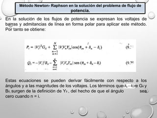 Método Newton- Raphson en la solución del problema de flujo de
potencia.
En la solución de los flujos de potencia se expresan los voltajes de
barras y admitancias de línea en forma polar para aplicar este método.
Por tanto se obtiene:
Estas ecuaciones se pueden derivar fácilmente con respecto a los
ángulos y a las magnitudes de los voltajes. Los términos que incluye Gii y
Bii, surgen de la definición de Yii , del hecho de que el ángulo sea
cero cuando n = i.
 