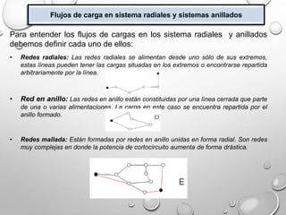 Flujos de carga en sistema radiales y sistemas anillados
Para entender los flujos de cargas en los sistema radiales y anillados
debemos definir cada uno de ellos:
• Redes radiales: Las redes radiales se alimentan desde uno sólo de sus extremos,
estas líneas pueden tener las cargas situadas en los extremos o encontrarse repartida
arbitrariamente por la línea.
• Red en anillo: Las redes en anillo están constituidas por una línea cerrada que parte
de una o varias alimentaciones. La carga en este caso se encuentra repartida por el
anillo formado.
• Redes mallada: Están formadas por redes en anillo unidas en forma radial. Son redes
muy complejas en donde la potencia de cortocircuito aumenta de forma drástica.
 