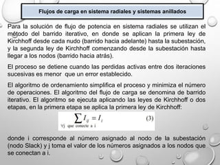 Flujos de carga en sistema radiales y sistemas anillados
Para la solución de flujo de potencia en sistema radiales se utilizan el
método del barrido iterativo, en donde se aplican la primera ley de
Kirchhoff desde cada nudo (barrido hacia adelante) hasta la subestación,
y la segunda ley de Kirchhoff comenzando desde la subestación hasta
llegar a los nodos (barrido hacia atrás).
El proceso se detiene cuando las perdidas activas entre dos iteraciones
sucesivas es menor que un error establecido.
El algoritmo de ordenamiento simplifica el proceso y minimiza el número
de operaciones. El algoritmo del flujo de carga se denomina de barrido
iterativo. El algoritmo se ejecuta aplicando las leyes de Kirchhoff o dos
etapas, en la primera etapa se aplica la primera ley de Kirchhoff:
donde i corresponde al número asignado al nodo de la subestación
(nodo Slack) y j toma el valor de los números asignados a los nodos que
se conectan a i.
 
