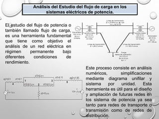 Análisis del Estudio del flujo de carga en los
sistemas eléctricos de potencia.
El estudio del flujo de potencia o
también llamado flujo de carga,
es una herramienta fundamental
que tiene como objetivo el
análisis de un red eléctrica en
régimen permanente bajo
diferentes condiciones de
rendimiento.
Este proceso consiste en análisis
numéricos, simplificaciones
mediante diagrama unifilar y
sistema por unidad. Esta
herramienta es útil para el diseño
y ampliación de futuras redes en
los sistema de potencia ya sea
tanto para redes de transporte o
transmisión como de redes de
distribución.
 