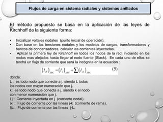 Flujos de carga en sistema radiales y sistemas anillados
El método propuesto se basa en la aplicación de las leyes de
Kirchhoff de la siguiente forma:
• Inicializar voltajes nodales (punto inicial de operación).
• Con base en las tensiones nodales y los modelos de cargas, transformadores y
bancos de condensadores, calcular las corrientes inyectadas.
• Aplicar la primera ley de Kirchhoff en todos los nodos de la red, iniciando en los
nodos mas alejados hasta llegar al nodo fuente (Slack). En cada uno de ellos se
tendrá un flujo de corriente que será la incógnita en la ecuación :
donde:
L : es todo nodo que conecte a j, siendo L todos
los nodos con mayor numeración que j.
k: es todo nodo que conecta a j, siendo k el nodo
con menor numeración que j.
I j : Corriente inyectada en j (corriente nodal).
jkI : Flujo de corriente por las líneas j-k (corriente de rama).
IjL : Flujo de corriente por las líneas j-L.
 