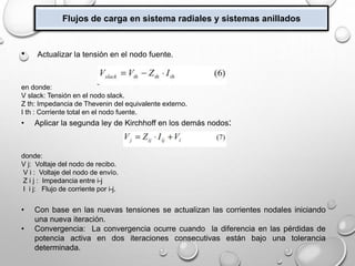 Flujos de carga en sistema radiales y sistemas anillados
• Actualizar la tensión en el nodo fuente.
en donde:
V slack: Tensión en el nodo slack.
Z th: Impedancia de Thevenin del equivalente externo.
I th : Corriente total en el nodo fuente.
• Aplicar la segunda ley de Kirchhoff en los demás nodos:
donde:
V j: Voltaje del nodo de recibo.
V i : Voltaje del nodo de envío.
Z i j : Impedancia entre i-j
I i j: Flujo de corriente por i-j.
• Con base en las nuevas tensiones se actualizan las corrientes nodales iniciando
una nueva iteración.
• Convergencia: La convergencia ocurre cuando la diferencia en las pérdidas de
potencia activa en dos iteraciones consecutivas están bajo una tolerancia
determinada.
 
