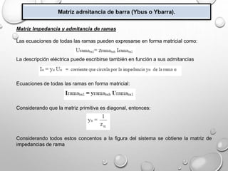 Matriz admitancia de barra (Ybus o Ybarra).
Matriz Impedancia y admitancia de ramas
Las ecuaciones de todas las ramas pueden expresarse en forma matricial como:
La descripción eléctrica puede escribirse también en función a sus admitancias
Ecuaciones de todas las ramas en forma matricial:
Considerando que la matriz primitiva es diagonal, entonces:
Considerando todos estos concentos a la figura del sistema se obtiene la matriz de
impedancias de rama
 