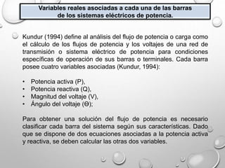Variables reales asociadas a cada una de las barras
de los sistemas eléctricos de potencia.
Kundur (1994) define al análisis del flujo de potencia o carga como
el cálculo de los flujos de potencia y los voltajes de una red de
transmisión o sistema eléctrico de potencia para condiciones
específicas de operación de sus barras o terminales. Cada barra
posee cuatro variables asociadas (Kundur, 1994):
• Potencia activa (P),
• Potencia reactiva (Q),
• Magnitud del voltaje (V),
• Ángulo del voltaje (Ɵ);
Para obtener una solución del flujo de potencia es necesario
clasificar cada barra del sistema según sus características. Dado
que se dispone de dos ecuaciones asociadas a la potencia activa
y reactiva, se deben calcular las otras dos variables.
 
