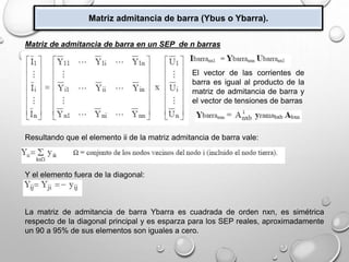 Matriz admitancia de barra (Ybus o Ybarra).
Matriz de admitancia de barra en un SEP de n barras
Resultando que el elemento ii de la matriz admitancia de barra vale:
Y el elemento fuera de la diagonal:
La matriz de admitancia de barra Ybarra es cuadrada de orden nxn, es simétrica
respecto de la diagonal principal y es esparza para los SEP reales, aproximadamente
un 90 a 95% de sus elementos son iguales a cero.
El vector de las corrientes de
barra es igual al producto de la
matriz de admitancia de barra y
el vector de tensiones de barras
 