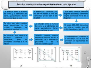 Técnica de esparcimiento y ordenamiento casi óptimo
La relación entre el numero
de nodos y la admitancia de
barra, parcialmente tienen
elementos igual a cero
Si existen 750 ramas en una
red de 500 nodos, el total de
elementos que no son 0, es
de 2000
Cada nodo, tiene un elemento
diagonal asociado y cada rama
origina elementos fuera de la
diagonal
Si existe 250,000 elementos
en Ybarra, resulta que el
0.8% de estos no son 0.
La relación entre el numero
de nodos y la admitancia de
barra, parcialmente tienen
elementos igual a cero
Se dice que tales matrices
están esparcidas por su
numero pequeños de
elementos distintos a 0.
En resumen esta técnica se
encarga procesar y
almacenar, todo los
elementos distintos a 0 en
Ybarra
Evitando rellenar nuevos
elementos distintos a 0 en el
transcurso de la eliminación
gaussiana y de la
factorización triangular.
El ordenamiento se refiere a
la secuencia en la que se
procesan las ecuaciones del
sistema
 