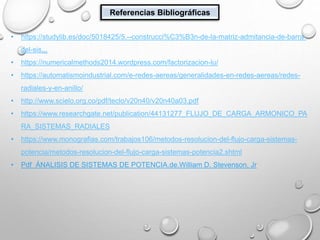 Referencias Bibliográficas
• https://studylib.es/doc/5018425/5.--construcci%C3%B3n-de-la-matriz-admitancia-de-barra-
del-sis...
• https://numericalmethods2014.wordpress.com/factorizacion-lu/
• https://automatismoindustrial.com/e-redes-aereas/generalidades-en-redes-aereas/redes-
radiales-y-en-anillo/
• http://www.scielo.org.co/pdf/teclo/v20n40/v20n40a03.pdf
• https://www.researchgate.net/publication/44131277_FLUJO_DE_CARGA_ARMONICO_PA
RA_SISTEMAS_RADIALES
• https://www.monografias.com/trabajos106/metodos-resolucion-del-flujo-carga-sistemas-
potencia/metodos-resolucion-del-flujo-carga-sistemas-potencia2.shtml
• Pdf ÁNALISIS DE SISTEMAS DE POTENCIA.de.William D. Stevenson. Jr
 