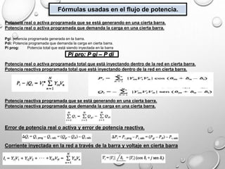 Fórmulas usadas en el flujo de potencia.
Potencia real o activa programada que se está generando en una cierta barra.
Potencia real o activa programada que demanda la carga en una cierta barra.
Pgi: potencia programada generada en la barra.
Pdi: Potencia programada que demanda la carga en cierta barra.
Pi prog: Potencia total que está siendo inyectada en la barra
Potencia real o activa programada total que está inyectando dentro de la red en cierta barra.
Potencia reactiva programada total que está inyectando dentro de la red en cierta barra.
Potencia reactiva programada que se está generando en una cierta barra.
Potencia reactiva programada que demanda la carga en una cierta barra.
Error de potencia real o activa y error de potencia reactiva.
Corriente inyectada en la red a través de la barra y voltaje en cierta barra
Pi pro: P gi – P di
 