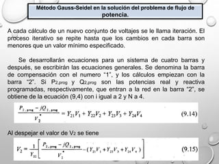Método Gauss-Seidel en la solución del problema de flujo de
potencia.
A cada cálculo de un nuevo conjunto de voltajes se le llama iteración. El
proceso iterativo se repite hasta que los cambios en cada barra son
menores que un valor mínimo especificado.
Se desarrollarán ecuaciones para un sistema de cuatro barras y
después, se escribirán las ecuaciones generales. Se denomina la barra
de compensación con el numero “1”, y los cálculos empiezan con la
barra “2”. Si P2,prog y Q2,prog son las potencias real y reactiva
programadas, respectivamente, que entran a la red en la barra “2”, se
obtiene de la ecuación (9,4) con i igual a 2 y N a 4.
Al despejar el valor de V2 se tiene
 