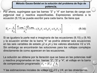 Método Gauss-Seidel en la solución del problema de flujo de
potencia.
Por ahora, supóngase que las barras “3” y “4” son barras de carga con
potencial real y reactiva especificadas. Expresiones similares a la
ecuación (9,15) se puede escribir para cada barra. Se tiene que
Si se igualara la parte real e imaginaria de las ecuaciones (9,15) y (9,16)
y la ecuación similar de la barra “4” se podría obtener seis ecuaciones
en las seis variables de estado ջ2 a ջ4 y los valores absolutos V2 a V4.
Sin embargo se encontrarán las soluciones para los voltajes complejos
directamente de como aparecen en las ecuaciones.
La solución se obtiene por la iteración que se basa en las potencias real
y reactiva programadas en las barras “2”, “3” y “4”, el voltaje en la barra
de compensación programado:
Y las estimaciones iniciales de voltaje V2, V3 y V4, en las otras barras.
 