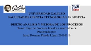 UNIVERSIDAD GALILEO
FACULTAD DE CIENCIA TECNOLOGIA E INDUSTRIA
DISEÑO ANÁLISIS Y MEJORA DE LOS PROCESOS
Tema: Flujo de Procesos lineales e intermitentes
Presentado por:
Jared Rossana Pineda López 21010119
 