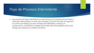 Flujo de Procesos Intermitente
 Los procesos de flujo intermitente se caracterizan por la producción por lotes a
intervalos intermitentes. En este caso el equipo y la mano de obra se organizan
en centros de trabajo por tipos similares de habilidades o equipo. En
consecuencia, un producto o trabajo fluirá nada más hacia aquellos centros de
trabajo que requiera y se saltara los demás.
 