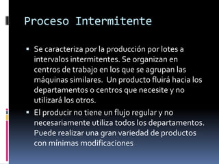 Proceso Intermitente
 Se caracteriza por la producción por lotes a
intervalos intermitentes. Se organizan en
centros de trabajo en los que se agrupan las
máquinas similares. Un producto fluirá hacia los
departamentos o centros que necesite y no
utilizará los otros.
 El producir no tiene un flujo regular y no
necesariamente utiliza todos los departamentos.
Puede realizar una gran variedad de productos
con mínimas modificaciones
 