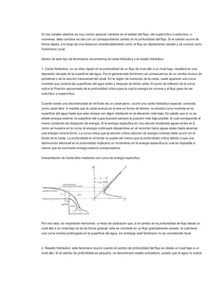 En los canales abiertos es muy común apreciar cambios en el estado del flujo, (de supercrítico a subcrítico, o
viceversa, tales cambios se dan con un correspondiente cambio en la profundidad del flujo. Si el cambio ocurre de
forma rápida, a lo largo de una distancia considerablemente corta, el flujo es rápidamente variado y se conoce como
Fenómeno Local.


Dentro de este tipo de fenómenos encontramos la caída hidráulica y el resalto hidráulico:


1. Caída Hidráulica: un ca mbio rápido en la profundidad de un flujo de nivel alto a un nivel bajo, resultará en una
depresión abrupta de la superficie del agua. Por lo general este fenómeno es consecuencia de un cambio brusco de
pendiente o de la sección transversal del canal. En la región de transición de la caída, suele aparecer una curva
invertida que conecta las superficies del agua antes y después de dicha caída. El punto de inflexión de la curva,
indica la Posición aproximada de la profundidad crítica para la cual la energía es mínima y el flujo pasa de ser
subcrítico a supercrítico.


Cuando existe una discontinuidad en el fondo de un canal plano, ocurre una caída hidráulica especial, conocida
como caída libre. A medida que la caída avanza en el aire en forma de lámina, no existirá curva invertida en la
superficie del agua hasta que esta choque con algún obstáculo en la elevación más baja. Es sabido que si no se
añade energía externa, la superficie del a gua buscará siempre la posición más baja posible, la cual corresponde al
menor contenido de disipación de energía. Si la energía específica en una sección localizada aguas arriba es E,
como se muestra en la curva, la energía continuará disipándose en el recorrido hacia aguas abajo hasta alcanzar
una energía mínima Emín. La curva indica que la sección crítica (sección de energía mínima) debe ocurrir en el
borde de la caída. La profundidad en el borde no puede ser menor que la profundidad crítica debido a que una
disminución adicional en la profundidad implicaría un incremento en la energía específica lo cual es imposible a
menos que se suministre energía externa compensatoria.


Interpretación de Caída libre mediante una curva de energía específica.




Por otro lado, es importante mencionar, a modo de aclaración que, si el cambio en la profundidad de flujo desde un
nivel alto a un nivel bajo se da de forma gradual, este se convierte en un flujo gradualmente variado, el cual tiene
una curva inversa prolongada en la superficie del agua, sin embargo este fenómeno no es considerado local.



2. Resalto Hidráulico: este fenómeno ocurre cuando el cambio de profundidad del flujo es desde un nivel bajo a un
nivel alto. Si el cambio de profundidad es pequeño, se denominará resalto ondulatorio, puesto que el agua no subirá
 