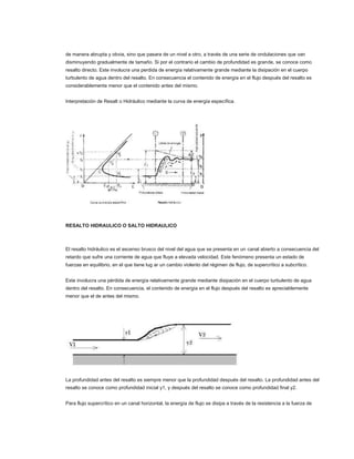 de manera abrupta y obvia, sino que pasara de un nivel a otro, a través de una serie de ondulaciones que van
disminuyendo gradualmente de tamaño. Si por el contrario el cambio de profundidad es grande, se conoce como
resalto directo. Este involucra una perdida de energía relativamente grande mediante la disipación en el cuerpo
turbulento de agua dentro del resalto. En consecuencia el contenido de energía en el flujo después del resalto es
considerablemente menor que el contenido antes del mismo.


Interpretación de Resalt o Hidráulico mediante la curva de energía específica.




RESALTO HIDRAULICO O SALTO HIDRAULICO



El resalto hidráulico es el ascenso brusco del nivel del agua que se presenta en un canal abierto a consecuencia del
retardo que sufre una corriente de agua que fluye a elevada velocidad. Este fenómeno presenta un estado de
fuerzas en equilibrio, en el que tiene lug ar un cambio violento del régimen de flujo, de supercrítico a subcrítico.


Este involucra una pérdida de energía relativamente grande mediante disipación en el cuerpo turbulento de agua
dentro del resalto. En consecuencia, el contenido de energía en el flujo después del resalto es apreciablemente
menor que el de antes del mismo.




La profundidad antes del resalto es siempre menor que la profundidad después del resalto. La profundidad antes del
resalto se conoce como profundidad inicial y1, y después del resalto se conoce como profundidad final y2.


Para flujo supercrítico en un canal horizontal, la energía de flujo se disipa a través de la resistencia a la fuerza de
 
