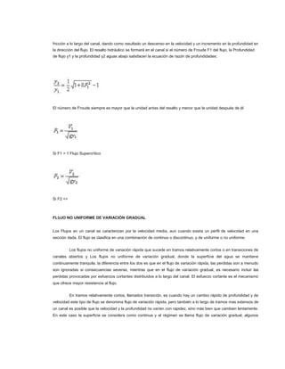 fricción a lo largo del canal, dando como resultado un descenso en la velocidad y un incremento en la profundidad en
la dirección del flujo. El resalto hidráulico se formará en el canal si el número de Froude F1 del flujo, la Profundidad
de flujo y1 y la profundidad y2 aguas abajo satisfacen la ecuación de razón de profundidades:




El número de Froude siempre es mayor que la unidad antes del resalto y menor que la unidad después de él.




Si F1 > 1 Flujo Supercrítico




Si F2 <>



FLUJO NO UNIFORME DE VARIACIÓN GRADUAL


Los Flujos en un canal se caracterizan por la velocidad media, aun cuando exista un perfil de velocidad en una
sección dada. El flujo se clasifica en una combinación de continuo o discontinuo, y de uniforme o no uniforme.


           Los flujos no uniforme de variación rápida que sucede en tramos relativamente cortos o en transiciones de
canales abiertos y Los flujos no uniforme de variación gradual, donde la superficie del agua se mantiene
continuamente tranquila, la diferencia entre los dos es que en el flujo de variación rápida, las perdidas son a menudo
son ignoradas si consecuencias severas, mientras que en el flujo de variación gradual, es necesario incluir las
perdidas provocadas por esfuerzos cortantes distribuidos a lo largo del canal. El esfuerzo cortante es el mecanismo
que ofrece mayor resistencia al flujo.


           En tramos relativamente cortos, llamados transición, es cuando hay un cambio rápido de profundidad y de
velocidad este tipo de flujo se denomina flujo de variación rápida, pero también a lo largo de tramos mas extensos de
un canal es posible que la velocidad y la profundidad no varíen con rapidez, sino más bien que cambien lentamente.
En este caso la superficie se considera como continua y el régimen se llama flujo de variación gradual, algunos
 