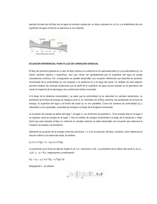 ejemplo de este tipo de flujo son el agua de rechazo creada por un dique colocado en un río, y el abatimiento de una
superficie de agua conforme se aproxima a una catarata.




ECUACION DIFERENCIAL PARA FLUJO DE VARIACION GRADUAL


El flujo de variación gradual es un tipo de flujo continuo no uniforme en el cual lavelocidad (v) y la profundidad (y), no
sufren cambios rápidos o repentinos, sino que varían tan gradualmente que la superficie del agua se puede
considerarse continua. Por consiguiente es posible desarrollar una ecuación diferencial que describa la variación
incremental de la profundidad (y) con respecto a la distancia (L) a lo largo del canal. Un análisis de esta relación
permite predecir las diversas tendencias que el perfil de la superficie de agua asume basado en la geometría del
canal, la magnitud de la descarga y las condiciones limites conocidas.


A lo largo de la distancia incremental L, se sabe que la profundidad (y) la velocidad (v) cambian lentamente. La
pendiente de la línea de energía se designa como S, en contraste con el flujo uniforme, las pendientes de la línea de
energía, la superficie del agua y el fondo del canal ya no son paralelas. Como los cambios de profundidad (y) y
velocidad (v) son graduales, la perdida de energía a lo largo de la longitud incremental.


La ecuación de energía se aplica del lugar 1 al lugar 2, con el término de perdida hL. Si la energía total en el lugar 2
se expresa como la energía en el lugar 1 más el cambio de energía incremental a lo largo de la distancia o mejor
dicho que para estudiar el flujo no uniforme en canales abiertos se debe desarrollar una ecuación que relacione la
Longitud, la energía y la pendiente.


Aplicando la ecuación de la energía entre las secciones 1 y 2 en la dirección del flujo, tomando como referencia la
sección inferior a la solera del canal, se obtiene


(y1+z1+v12/2g) – hL = (y2+z2+v22/2g)


La pendiente de la línea de alturas totales S es h L/L: entonces hL=SL. La pendiente de la solera del canal So es (z1 –
z2)/L: z1 – z2 = SoL, reagrupando y sustituyendo.


SoL + (y1 – y2 ) +(v12/2g – v22/2g)= SL


Despejando L, se obtiene
 