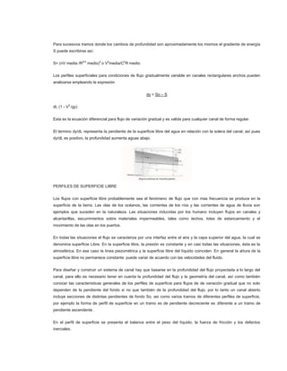 Para sucesivos tramos donde los cambios de profundidad son aproximadamente los mismos el gradiente de energía
S puede escribirse así:


S= (nV media /R2/3 medio)2 o V2media/C2R medio


Los perfiles superficiales para condiciones de flujo gradualmente variable en canales rectangulares anchos pueden
analizarse empleando la expresión


                                                      dy = So – S


dL (1 - V2 /gy)


Esta es la ecuación diferencial para flujo de variación gradual y es valida para cualquier canal de forma regular.


El termino dy/dL representa la pendiente de la superficie libre del agua en relación con la solera del canal, así pues
dy/dL es positivo, la profundidad aumenta aguas abajo.




PERFILES DE SUPERFICIE LIBRE


Los flujos con superficie libre probablemente sea el fenómeno de flujo que con mas frecuencia se produce en la
superficie de la tierra. Las olas de los océanos, las corrientes de los ríos y las corrientes de agua de lluvia son
ejemplos que suceden en la naturaleza. Las situaciones inducidas por los humano incluyen flujos en canales y
alcantarillas, escurrimientos sobre materiales impermeables, tales como techos, lotes de estancamiento y el
movimiento de las olas en los puertos.


En todas las situaciones el flujo se caracteriza por una interfaz entre el aire y la capa superior del agua, la cual se
denomina superficie Libre. En la superficie libre, la presión es constante y en casi todas las situaciones, ésta es la
atmosférica. En ese caso la línea piezométrica y la superficie libre del líquido coinciden. En general la altura de la
superficie libre no permanece constante: puede variar de acuerdo con las velocidades del fluido.


Para diseñar y construir un sistema de canal hay que basarse en la profundidad del flujo proyectada a lo largo del
canal, para ello es necesario tener en cuenta la profundidad del flujo y la geometría del canal, así como también
conocer las características generales de los perfiles de superficie para flujos de de variación gradual que no solo
dependen de la pendiente del fondo si no que también de la profundidad del flujo, por lo tanto un canal abierto
incluye secciones de distintas pendientes de fondo So, asi como varios tramos de diferentes perfiles de superficie,
por ejemplo la forma de perfil de superficie en un tramo es de pendiente decreciente es diferente a un tramo de
pendiente ascendente .


En el perfil de superficie se presenta el balance entre el peso del líquido, la fuerza de fricción y los defectos
inerciales.
 