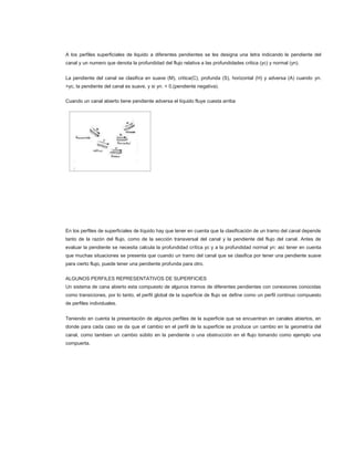 A los perfiles superficiales de liquido a diferentes pendientes se les designa una letra indicando le pendiente del
canal y un numero que denota la profundidad del flujo relativa a las profundidades critica (yc) y normal (yn).


La pendiente del canal se clasifica en suave (M), critica(C), profunda (S), horizontal (H) y adversa (A) cuando yn.
>yc, la pendiente del canal es suave, y si yn. < 0,(pendiente negativa).

Cuando un canal abierto tiene pendiente adversa el líquido fluye cuesta arriba




En los perfiles de superficiales de líquido hay que tener en cuenta que la clasificación de un tramo del canal depende
tanto de la razón del flujo, como de la sección transversal del canal y la pendiente del flujo del canal. Antes de
evaluar la pendiente se necesita calcula la profundidad crítica yc y a la profundidad normal yn: así tener en cuenta
que muchas situaciones se presenta que cuando un tramo del canal que se clasifica por tener una pendiente suave
para cierto flujo, puede tener una pendiente profunda para otro.


ALGUNOS PERFILES REPRESENTATIVOS DE SUPERFICIES
Un sistema de cana abierto esta compuesto de algunos tramos de diferentes pendientes con conexiones conocidas
como transiciones, por lo tanto, el perfil global de la superficie de flujo se define como un perfil continuo compuesto
de perfiles individuales.


Teniendo en cuenta la presentación de algunos perfiles de la superficie que se encuentran en canales abiertos, en
donde para cada caso se da que el cambio en el perfil de la superficie se produce un cambio en la geometría del
canal, como tambien un cambio súbito en la pendiente o una obstrucción en el flujo tomando como ejemplo una
compuerta.
 