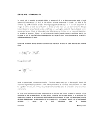 EFICIENCIA EN CANALES ABIERTOS



Se conoce que los sistemas de canales abiertos se diseñan con el fin de trasportar líquidos desde un lugar
determinado hasta otro con una altura de cota menor a la inicial, manteniendo un caudal o una razón de flujo
constante bajo la influencia de la gravedad al menor precio posible. Debido a que no es necesario la aplicación de
energía al sistema el costo de construcción se traduce al valor inicial una vez comenzados los trabajos,
traduciéndose en el tamaño físico de la obra, por tal razón para una longitud establecida el perímetro de la sección
representara también el costo del sistema; por lo cual debe mantenerse al mínimo para no incrementar los costos y
los tamaños de la sección. Debido a lo anteriormente mencionado, la eficiencia de un canal tiene relación con
encontrar un área de paso (Ac) mínima para transportar un caudal (Q) dado, con una pendiente del canal (So) y
coeficiente de Manning (n) dados.



Por lo cual, escribiendo el radio hidráulico como Rh = Ac/P la ecuación de caudal se puede reescribir de la siguiente
forma:




Despejando el área (A)




donde la cantidad entre paréntesis es constante. La ecuación anterior indica que un área de paso mínima esta
asociada a un perímetro mojado mínimo y por lo tanto las necesidades de excavación como de material, para cubrir
las superficies del canal, son mínimas, influyendo directamente en los costos de construcción como se menciono
anteriormente.


La forma con el perímetro mínimo por unidad de área es el círculo, por lo tanto tomando en cuenta la mínima
resistencia del flujo en esta sección, la mejor sección transversal para un canal abierto es el semicírculo. Sin
embargo en el campo de la construcción resulta más económico construir un canal con lados rectos como las
secciones trapezoidales o rectangulares en vez de un semicírculo, lo que lleva a analizar cual de las diferentes
secciones        a       utilizar      es       la       más        conveniente         para       el        sistema.


Secciones                                                                                               Rectangulares
 