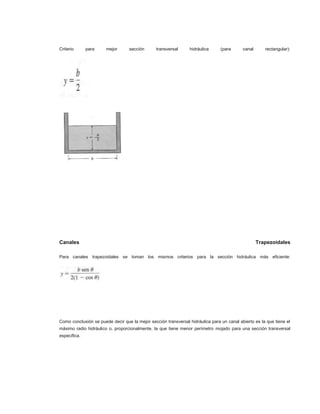 Criterio      para     mejor      sección       transversal     hidráulica      (para      canal      rectangular):




Canales                                                                                            Trapezoidales

Para canales trapezoidales se toman los mismos criterios para la sección hidráulica más eficiente:




Como conclusión se puede decir que la mejor sección transversal hidráulica para un canal abierto es la que tiene el
máximo radio hidráulico o, proporcionalmente, la que tiene menor perímetro mojado para una sección transversal
especifica.
 