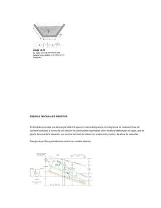 ENERGIA EN CANALES ABIERTOS



En hidráulica se sabe que la energía total d el agua en metros-kilogramos por kilogramos de cualquier línea de
corriente que pasa a través de una sección de canal puede expresarse como la altura total en pies de agua, que es
igual a la suma de la elevación por encima del nivel de referencia, la altura de presión y la altura de velocidad.


Energía de un flujo gradualmente variado en canales abiertos.
 