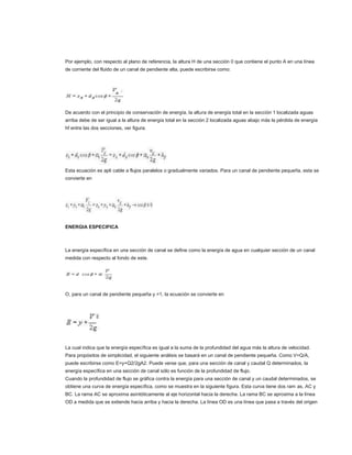 Por ejemplo, con respecto al plano de referencia, la altura H de una sección 0 que contiene el punto A en una línea
de corriente del fluido de un canal de pendiente alta, puede escribirse como:




De acuerdo con el principio de conservación de energía, la altura de energía total en la sección 1 localizada aguas
arriba debe de ser igual a la altura de energía total en la sección 2 localizada aguas abajo más la pérdida de energía
hf entre las dos secciones, ver figura.




Esta ecuación es apli cable a flujos paralelos o gradualmente variados. Para un canal de pendiente pequeña, esta se
convierte en




ENERGIA ESPECIFICA



La energía específica en una sección de canal se define como la energía de agua en cualquier sección de un canal
medida con respecto al fondo de este.




O, para un canal de pendiente pequeña y =1, la ecuación se convierte en




La cual indica que la energía específica es igual a la suma de la profundidad del agua más la altura de velocidad.
Para propósitos de simplicidad, el siguiente análisis se basará en un canal de pendiente pequeña. Como V=Q/A,
puede escribirse como E=y+Q2/2gA2. Puede verse que, para una sección de canal y caudal Q determinados, la
energía específica en una sección de canal sólo es función de la profundidad de flujo.
Cuando la profundidad de flujo se gráfica contra la energía para una sección de canal y un caudal determinados, se
obtiene una curva de energía específica, como se muestra en la siguiente figura. Esta curva tiene dos ram as, AC y
BC. La rama AC se aproxima asintóticamente al eje horizontal hacia la derecha. La rama BC se aproxima a la línea
OD a medida que se extiende hacia arriba y hacia la derecha. La línea OD es una línea que pasa a través del origen
 