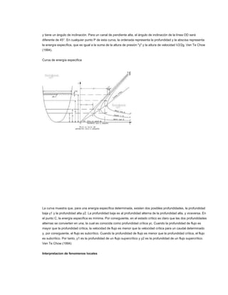 y tiene un ángulo de inclinación. Para un canal de pendiente alta, el ángulo de inclinación de la línea OD será
diferente de 45°. En cualquier punto P de esta curva, la ordenada representa la profundidad y la abscisa representa
la energía específica, que es igual a la suma de la altura de presión "y" y la altura de velocidad V2/2g. Ven Te Chow
(1994).


Curva de energía especifica




La curva muestra que, para una energía específica determinada, existen dos posibles profundidades, la profundidad
baja y1 y la profundidad alta y2. La profundidad baja es al profundidad alterna de la profundidad alta, y viceversa. En
el punto C, la energía específica es mínima. Por consiguiente, en el estado crítico es claro que las dos profundidades
alternas se convierten en una, la cual es conocida como profundidad crítica yc. Cuando la profundidad de flujo es
mayor que la profundidad crítica, la velocidad de flujo es menor que la velocidad crítica para un caudal determinado
y, por consiguiente, el flujo es subcrítico. Cuando la profundidad de flujo es menor que la profundidad crítica, el flujo
es subcrítico. Por tanto, y1 es la profundidad de un flujo supercrítico y y2 es la profundidad de un flujo supercrítico.
Ven Te Chow (1994)


Interpretacion de fenomenos locales
 
