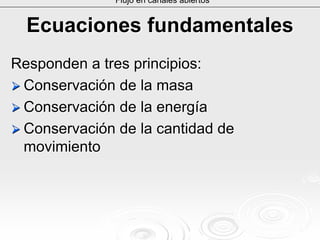 Ecuaciones fundamentalesEcuaciones fundamentales
Responden a tres principios:Responden a tres principios:
Conservación de la masaConservación de la masa
Conservación de la energíaConservación de la energía
Conservación de la cantidad deConservación de la cantidad de
movimientomovimiento
Flujo en canales abiertos
 