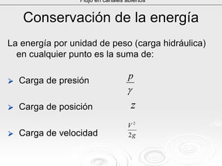 Conservación de la energíaConservación de la energía
La energía por unidad de peso (carga hidráulica)La energía por unidad de peso (carga hidráulica)
en cualquier punto es la suma de:en cualquier punto es la suma de:
Carga de presiónCarga de presión
Carga de posiciónCarga de posición
Carga de velocidadCarga de velocidad
Flujo en canales abiertos
γ
p
z
g
V
2
2
 