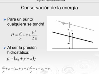 Conservación de la energíaConservación de la energía
Para un puntoPara un punto
cualquiera se tendrácualquiera se tendrá
Al ser la presiónAl ser la presión
hidrostática:hidrostática:
Flujo en canales abiertos
( )γzyzp −+= 0
yzzzyzz
p
+=+−+=+ 00 )(
γ
γ
γ
g
V
z
p
H
2
2
++=
γ
 
