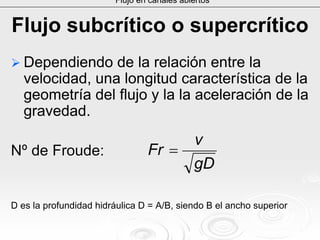 Flujo subcrítico o supercrítico
Dependiendo de la relación entre la
velocidad, una longitud característica de la
geometría del flujo y la la aceleración de la
gravedad.
Nº deNº de FroudeFroude::
D es la profundidad hidráulica D = A/B, siendo B el ancho superiD es la profundidad hidráulica D = A/B, siendo B el ancho superioror
Flujo en canales abiertos
gD
v
Fr =
 