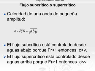 Flujo subcrítico o supercrítico
Celeridad de una onda de pequeñaCeleridad de una onda de pequeña
amplitud:amplitud:
El flujoEl flujo subcríticosubcrítico está controlado desdeestá controlado desde
aguas abajo porqueaguas abajo porque FrFr<1 entonces c>v.<1 entonces c>v.
El flujo supercrítico está controlado desdeEl flujo supercrítico está controlado desde
aguas arriba porqueaguas arriba porque FrFr>1 entonces>1 entonces c<vc<v..
Flujo en canales abiertos
B
AgDgc ==
 