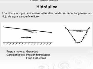 Flujo en canales abiertos
HidráulicaHidráulica
Los ríos y arroyos son cursos naturales donde se tiene en general un
flujo de agua a superficie libre.
Fuerza motora: Gravedad
Características: Presión hidrostática
Flujo Turbulento
 