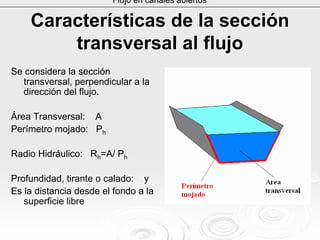 CaracterCaracteríísticas de la seccisticas de la seccióónn
transversal al flujotransversal al flujo
Se considera la sección
transversal, perpendicular a la
dirección del flujo.
Área Transversal: A
Perímetro mojado: Ph
Radio Hidráulico: Rh=A/ Ph
Profundidad, tirante o calado: y
Es la distancia desde el fondo a la
superficie libre
Flujo en canales abiertos
 