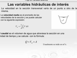 Flujo en canales abiertos
Las variables hidrLas variables hidrááulicas de interulicas de interééss
La velocidad en la sección transversal varía de un punto a otro de la
misma.
El caudal es el volumen de agua que atraviesa la sección en una
unidad de tiempo y se calcula con la fórmula:
AVQ m ×=
Usualmente se mide en m3/s.
La velocidad media es el promedio de las
velocidades de la sección y se puede calcular
con la siguiente expresión:
∫=
A
m dAV
A
V
1
 